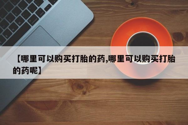 推荐个卖打胎药的微信【哪里可以购买打胎的药,哪里可以购买打胎的药呢】