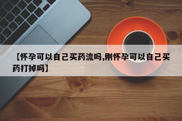 推荐个卖打胎药的微信【怀孕可以自己买药流吗,刚怀孕可以自己买药打掉吗】