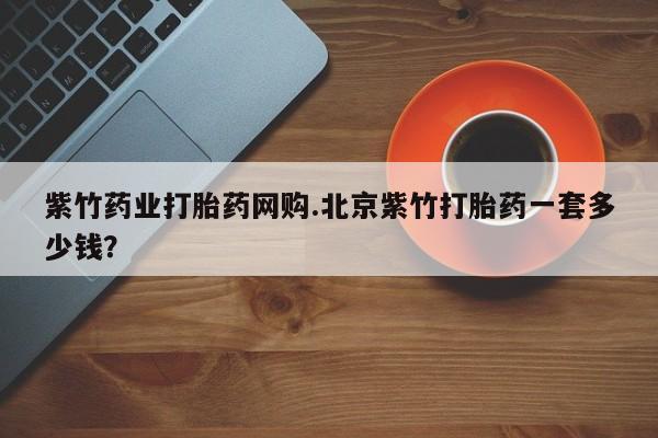 推荐个卖打胎药的微信紫竹药业打胎药网购.北京紫竹打胎药一套多少钱？